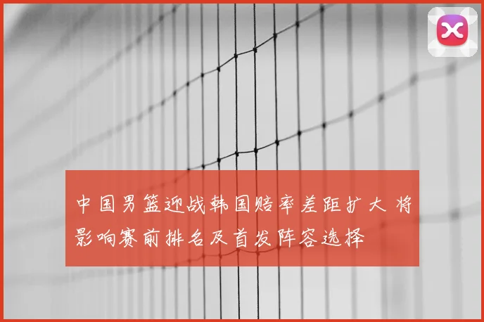 中国男篮迎战韩国赔率差距扩大 将影响赛前排名及首发阵容选择