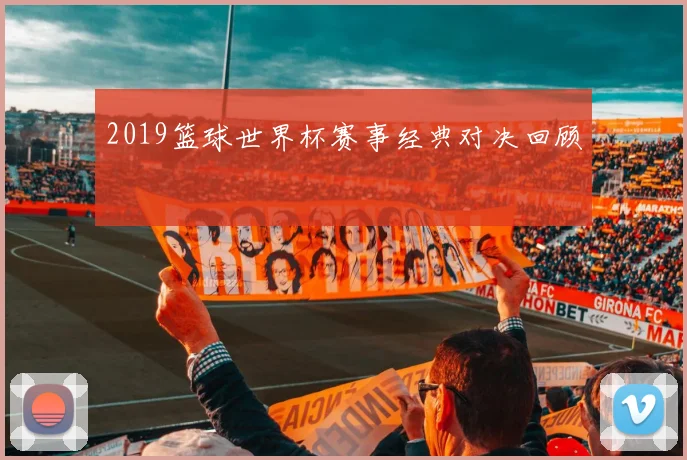 2019篮球世界杯赛事经典对决回顾