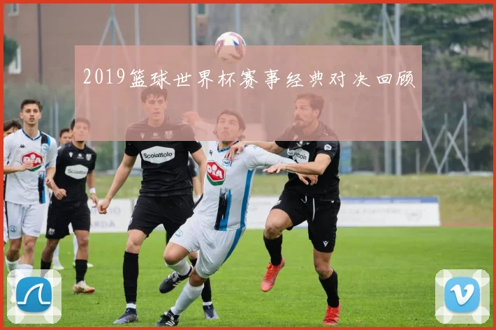 2019篮球世界杯赛事经典对决回顾