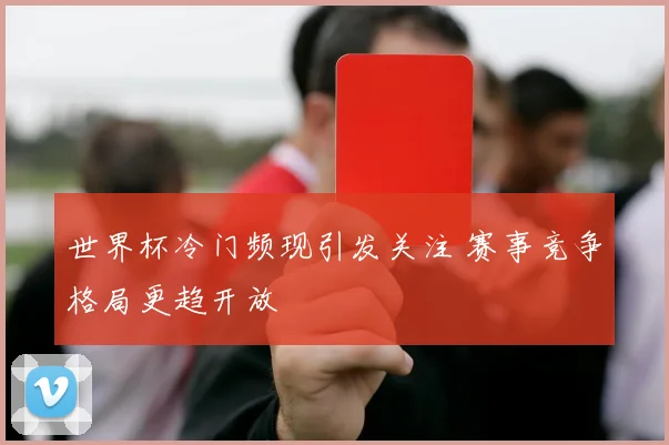世界杯冷门频现引发关注 赛事竞争格局更趋开放