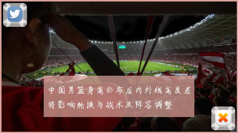 中国男篮身高公布后内外线高度差将影响轮换与战术及阵容调整