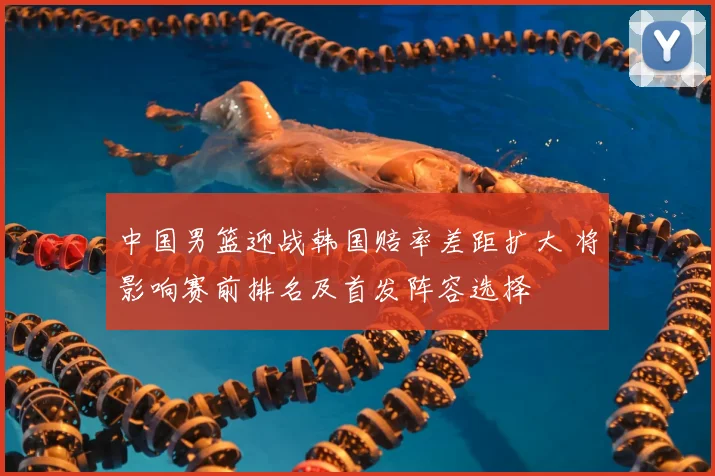 中国男篮迎战韩国赔率差距扩大 将影响赛前排名及首发阵容选择