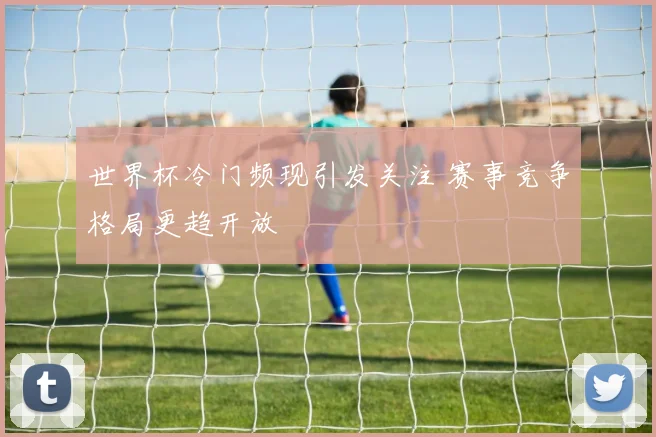 世界杯冷门频现引发关注 赛事竞争格局更趋开放