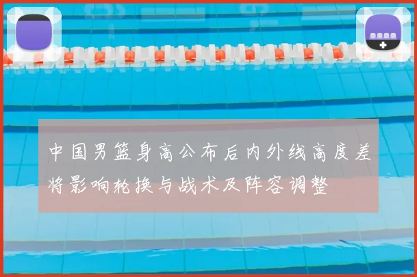 中国男篮身高公布后内外线高度差将影响轮换与战术及阵容调整