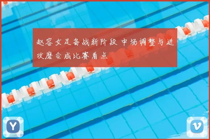 赵容女足备战新阶段 中场调整与进攻磨合成比赛看点