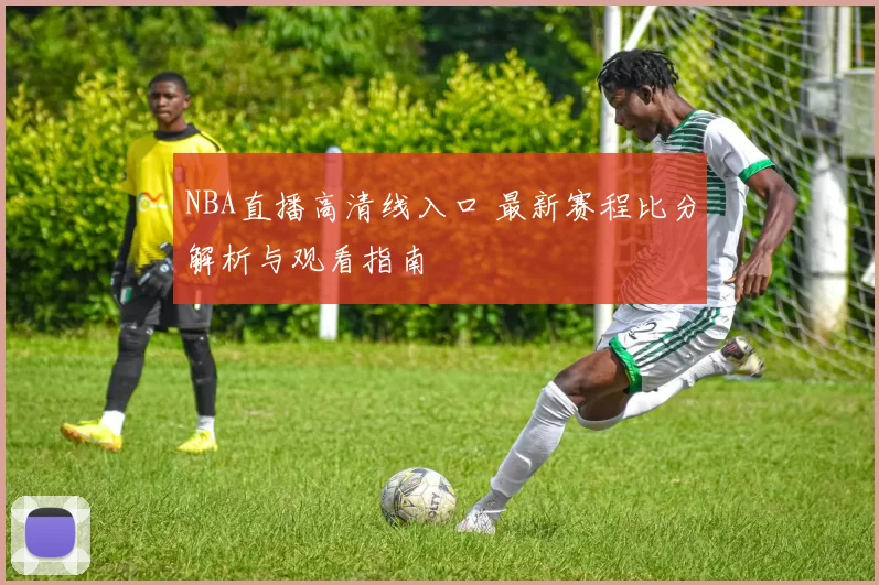 NBA直播高清线入口 最新赛程比分解析与观看指南