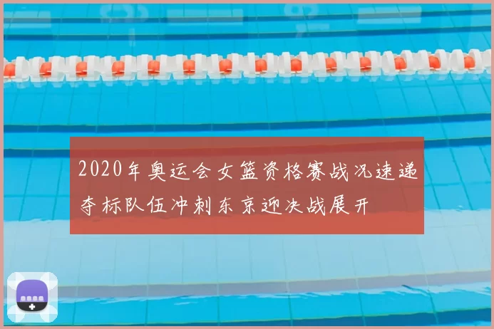 2020年奥运会女篮资格赛战况速递夺标队伍冲刺东京迎决战展开