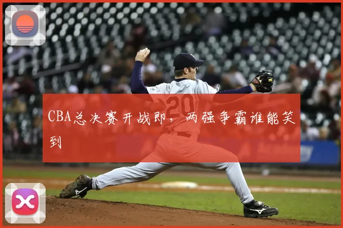CBA总决赛开战即,两强争霸谁能笑到