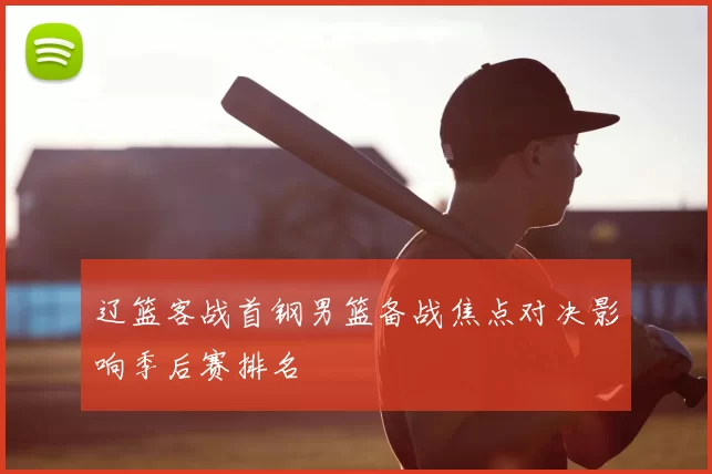 辽篮客战首钢男篮备战焦点对决影响季后赛排名