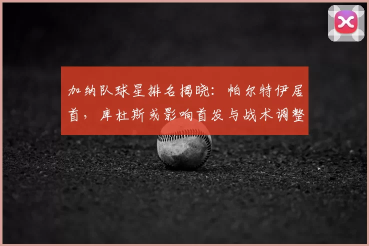 加纳队球星排名揭晓：帕尔特伊居首，库杜斯或影响首发与战术调整