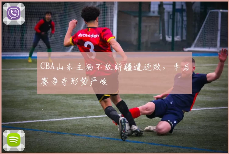 CBA山东主场不敌新疆遭连败，季后赛争夺形势严峻