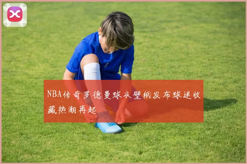 NBA传奇罗德曼球衣壁纸发布球迷收藏热潮再起