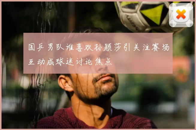 国乒男队谁喜欢孙颖莎引关注赛场互动成球迷讨论焦点