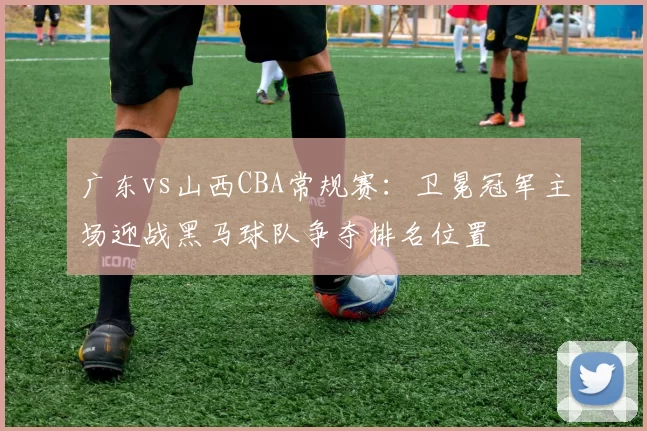 广东vs山西CBA常规赛:卫冕冠军主场迎战黑马球队争夺排名位置