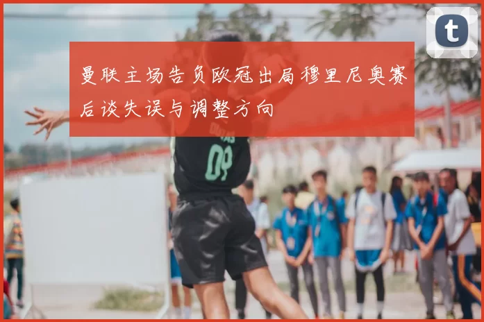曼联主场告负欧冠出局穆里尼奥赛后谈失误与调整方向