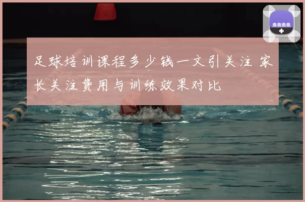 足球培训课程多少钱一文引关注 家长关注费用与训练效果对比