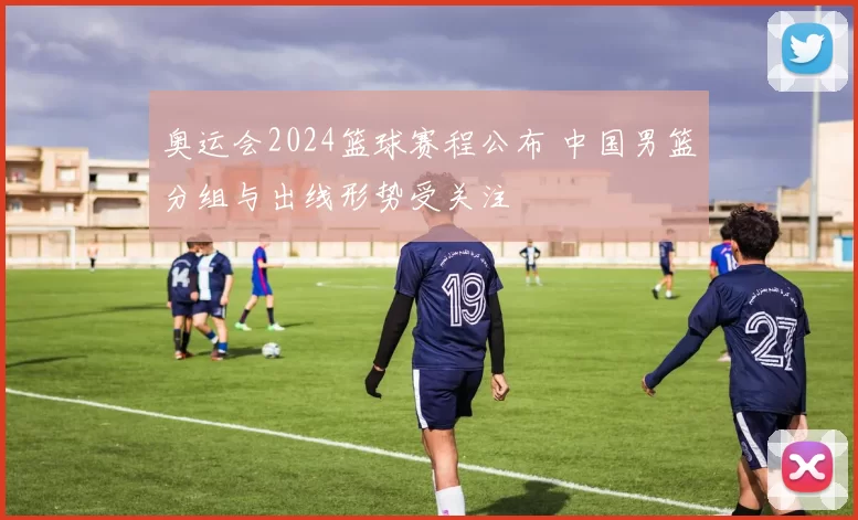 奥运会2024篮球赛程公布 中国男篮分组与出线形势受关注
