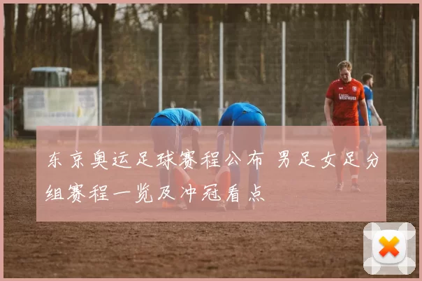 东京奥运足球赛程公布 男足女足分组赛程一览及冲冠看点