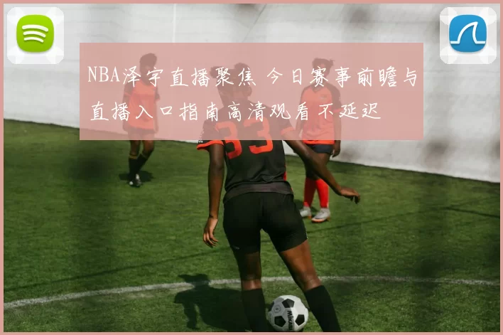 NBA泽宇直播聚焦 今日赛事前瞻与直播入口指南高清观看不延迟