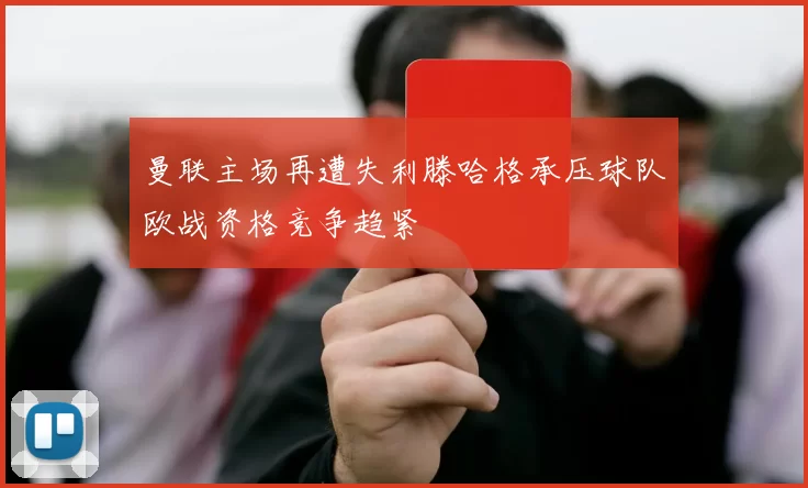 曼联主场再遭失利滕哈格承压球队欧战资格竞争趋紧