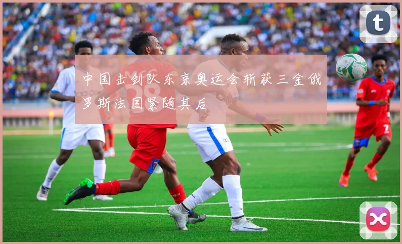 中国击剑队东京奥运会斩获三金俄罗斯法国紧随其后