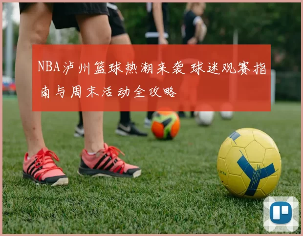 NBA泸州篮球热潮来袭 球迷观赛指南与周末活动全攻略