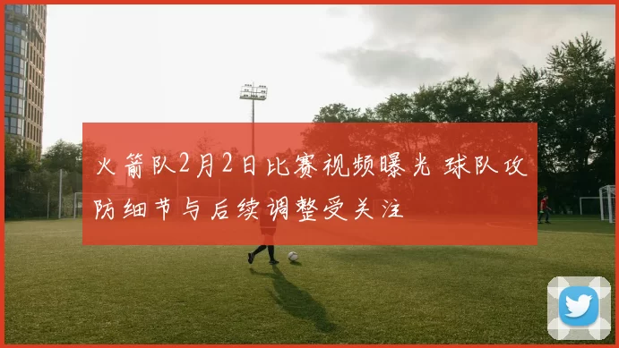 火箭队2月2日比赛视频曝光 球队攻防细节与后续调整受关注