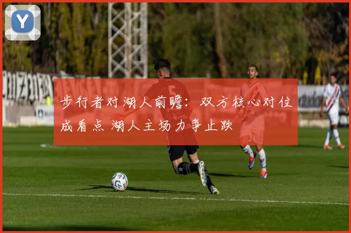 步行者对湖人前瞻：双方核心对位成看点 湖人主场力争止跌