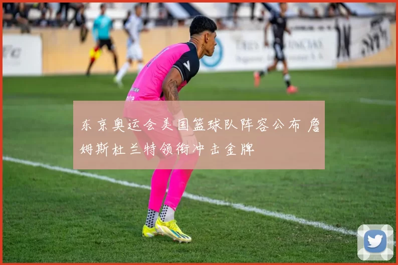 东京奥运会美国篮球队阵容公布 詹姆斯杜兰特领衔冲击金牌