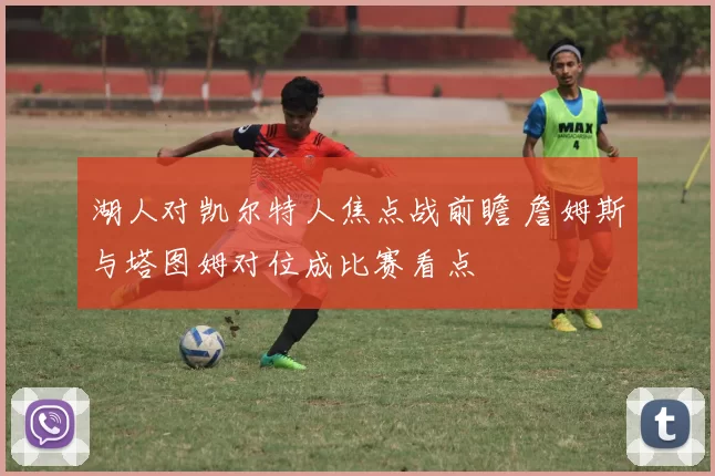 湖人对凯尔特人焦点战前瞻 詹姆斯与塔图姆对位成比赛看点