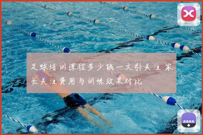 足球培训课程多少钱一文引关注 家长关注费用与训练效果对比
