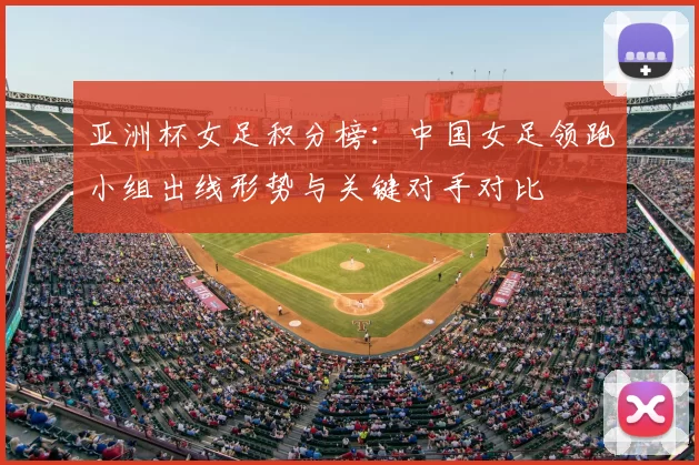 亚洲杯女足积分榜:中国女足领跑小组出线形势与关键对手对比