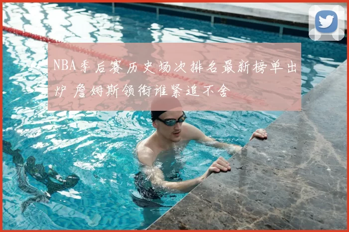 NBA季后赛历史场次排名最新榜单出炉 詹姆斯领衔谁紧追不舍