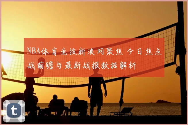 NBA体育竞技新浪网聚焦 今日焦点战前瞻与最新战报数据解析