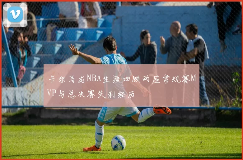 卡尔马龙NBA生涯回顾两座常规赛MVP与总决赛失利经历