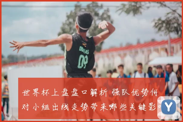 世界杯上盘盘口解析 强队优势何 对小组出线走势带来哪些关键影响