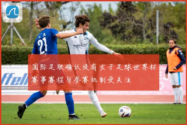 国际足联确认设有女子足球世界杯赛事赛程与参赛机制受关注