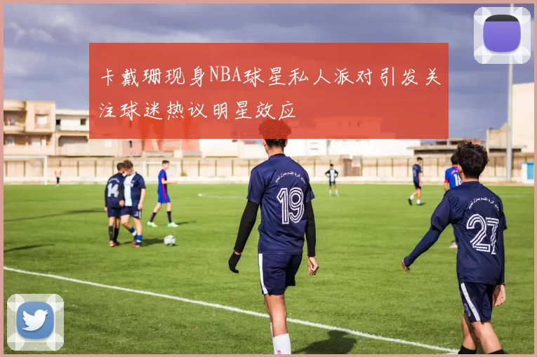 卡戴珊现身NBA球星私人派对引发关注球迷热议明星效应