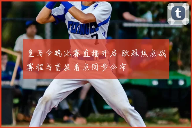 皇马今晚比赛直播开启 欧冠焦点战赛程与首发看点同步公布