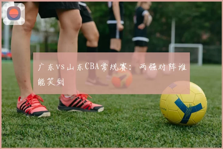 广东vs山东CBA常规赛:两强对阵谁能笑到