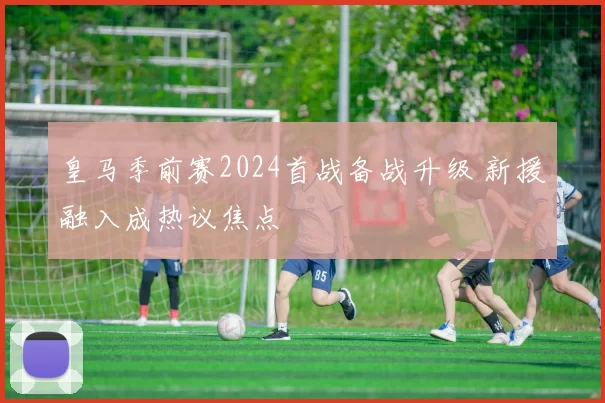 皇马季前赛2024首战备战升级 新援融入成热议焦点