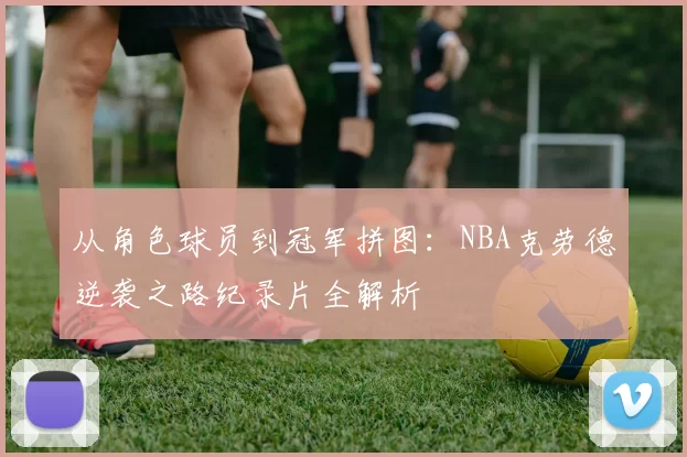 从角色球员到冠军拼图：NBA克劳德逆袭之路纪录片全解析