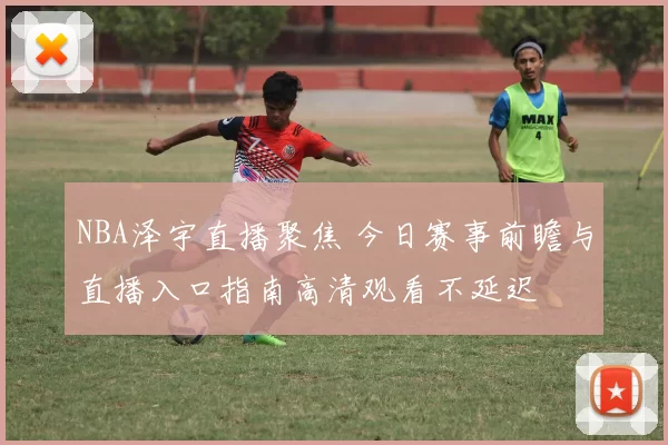 NBA泽宇直播聚焦 今日赛事前瞻与直播入口指南高清观看不延迟