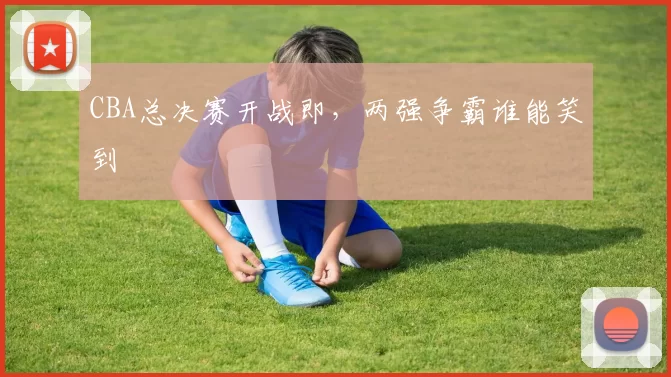 CBA总决赛开战即,两强争霸谁能笑到