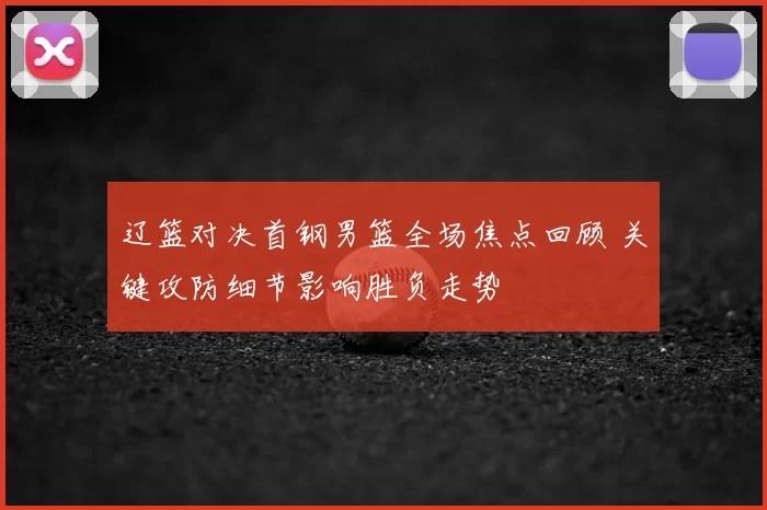 辽篮对决首钢男篮全场焦点回顾 关键攻防细节影响胜负走势