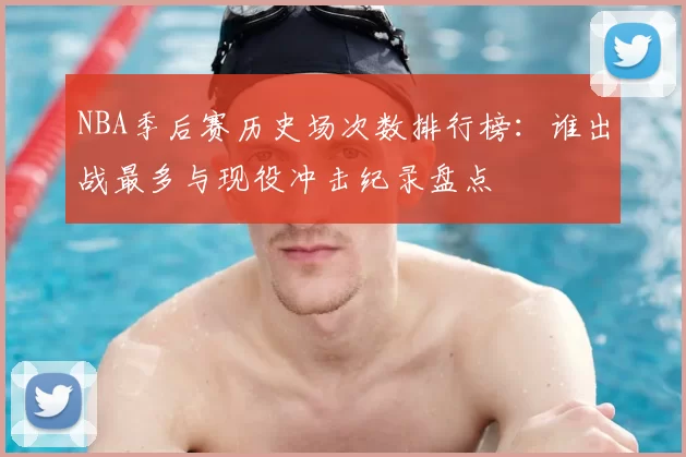 NBA季后赛历史场次数排行榜：谁出战最多与现役冲击纪录盘点