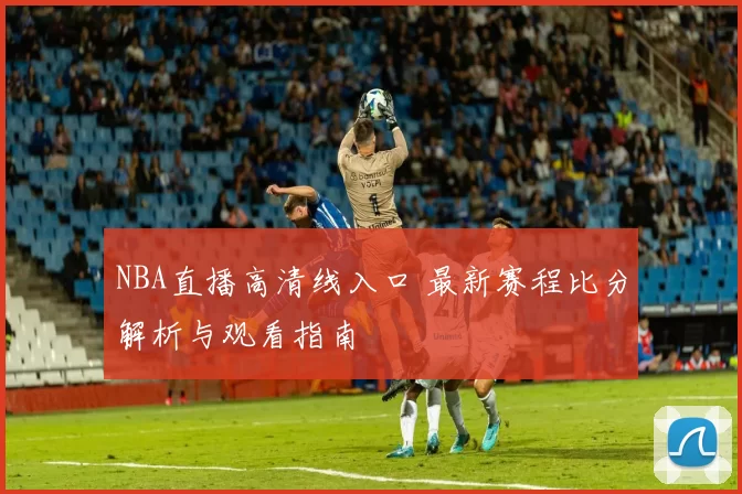 NBA直播高清线入口 最新赛程比分解析与观看指南