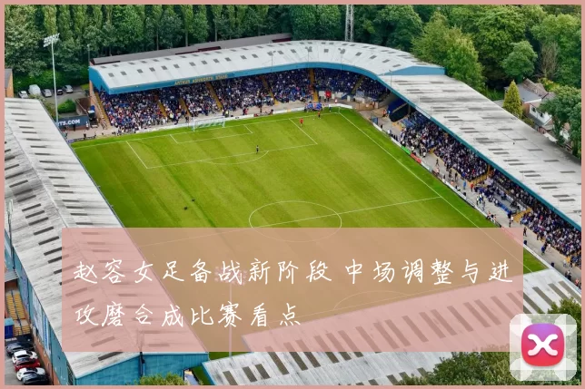 赵容女足备战新阶段 中场调整与进攻磨合成比赛看点