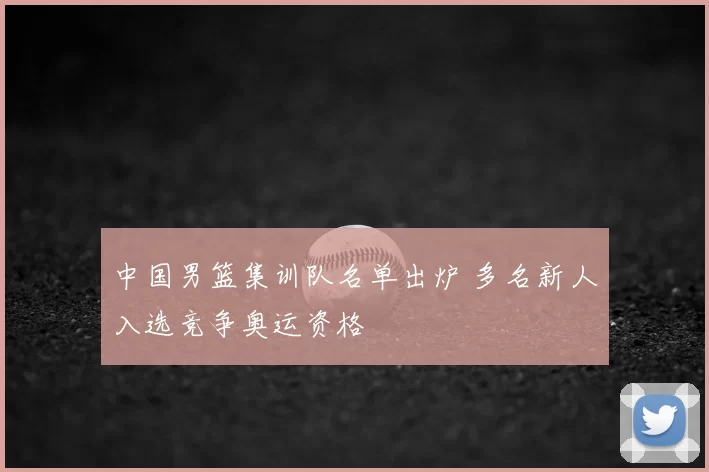 中国男篮集训队名单出炉 多名新人入选竞争奥运资格
