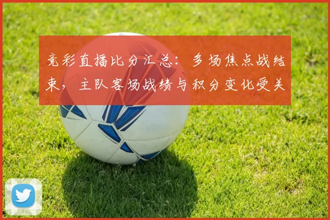 竞彩直播比分汇总：多场焦点战结束，主队客场战绩与积分变化受关注